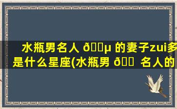 水瓶男名人 🐵 的妻子zui
多是什么星座(水瓶男 🐠 名人的妻子zui
多是什么星座的人)